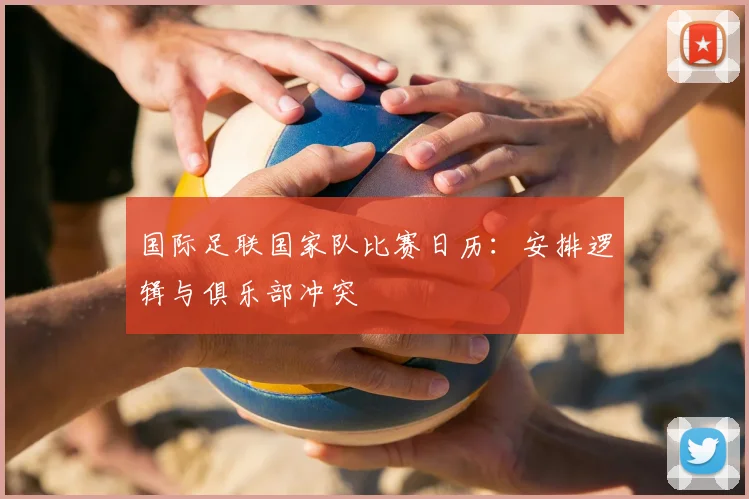 国际足联国家队比赛日历：安排逻辑与俱乐部冲突