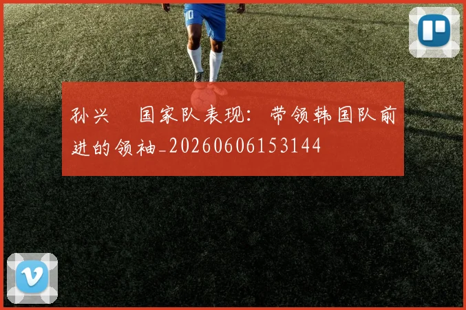孙兴慜国家队表现：带领韩国队前进的领袖_20260606153144
