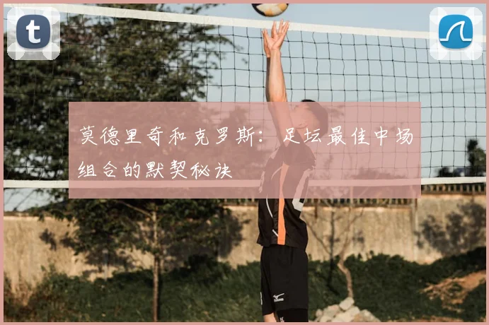莫德里奇和克罗斯:足坛最佳中场组合的默契秘诀