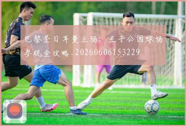 巴黎圣日耳曼主场：王子公园球场参观全攻略_20260606153229