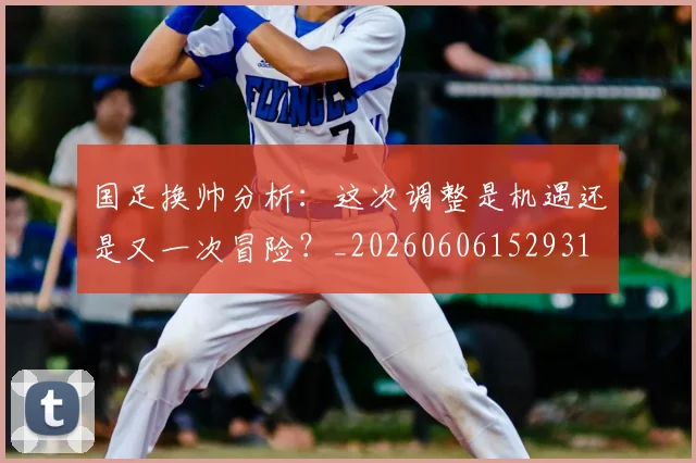 国足换帅分析:这次调整是机遇还是又一次冒险?_20260606152931