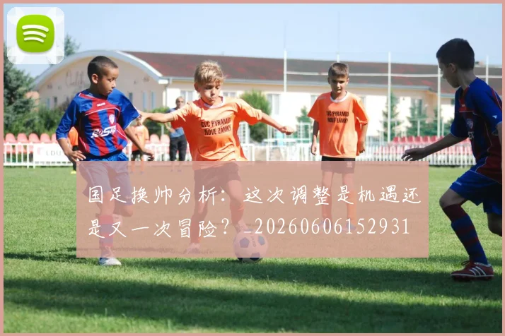 国足换帅分析:这次调整是机遇还是又一次冒险?_20260606152931