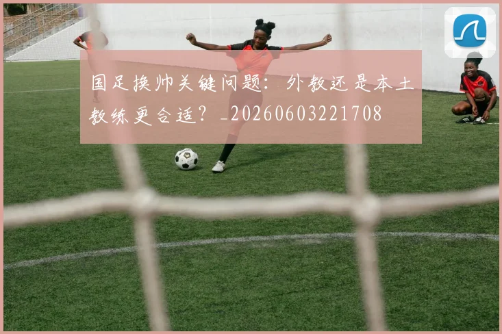 国足换帅关键问题：外教还是本土教练更合适？_20260603221708