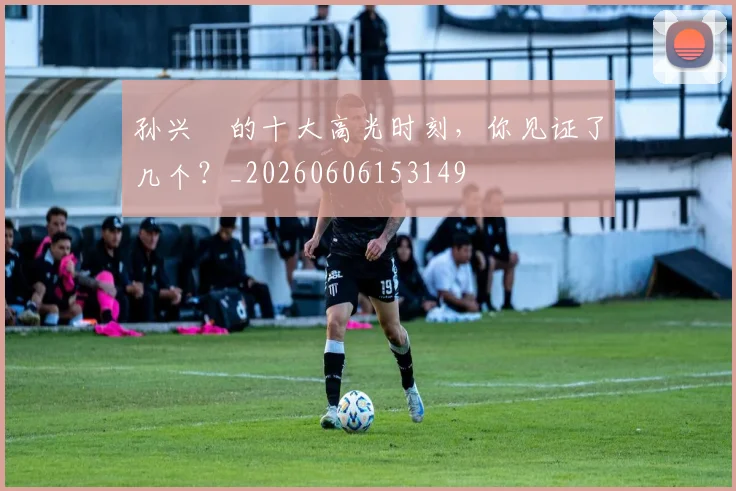 孙兴慜的十大高光时刻，你见证了几个？_20260606153149