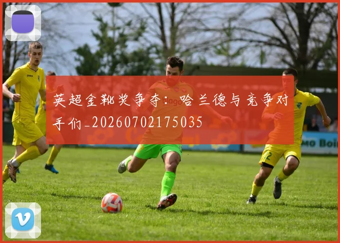 英超金靴奖争夺:哈兰德与竞争对手们_20260702175035