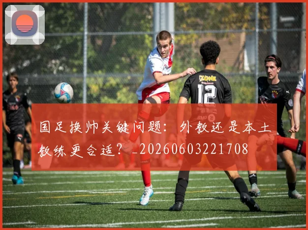 国足换帅关键问题:外教还是本土教练更合适?_20260603221708