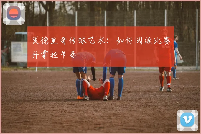 莫德里奇传球艺术：如何阅读比赛并掌控节奏
