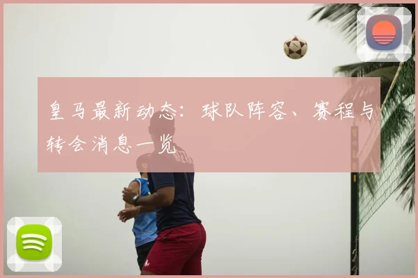 皇马最新动态:球队阵容、赛程与转会消息一览