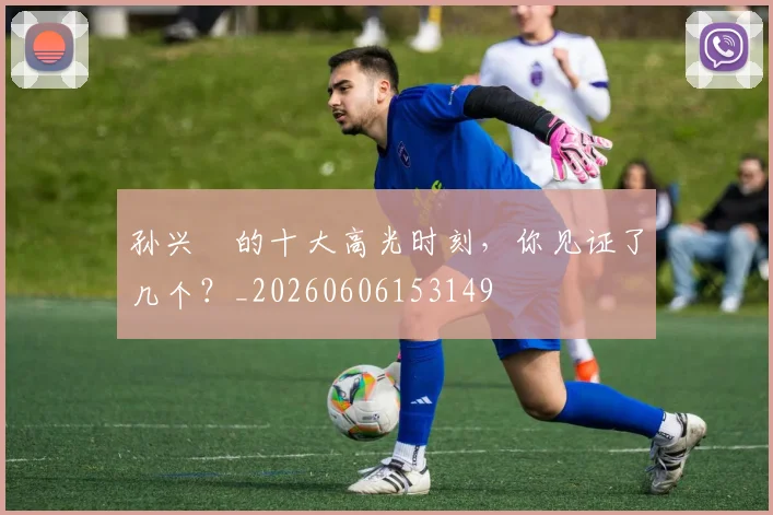 孙兴慜的十大高光时刻,你见证了几个?_20260606153149