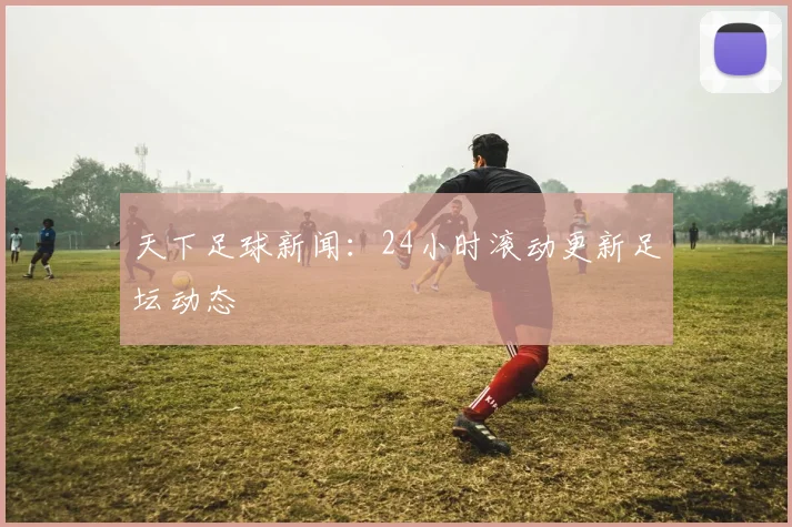 天下足球新闻:24小时滚动更新足坛动态