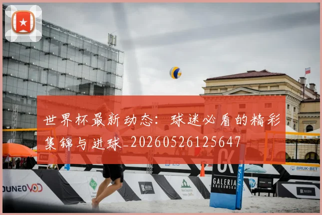 世界杯最新动态:球迷必看的精彩集锦与进球_20260526125647