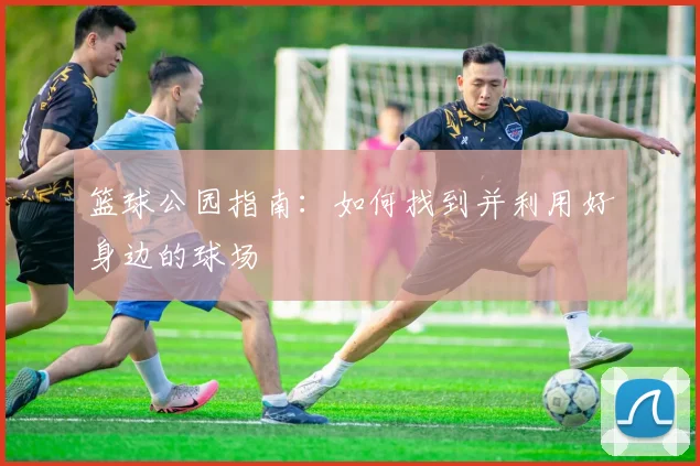 篮球公园指南:如何找到并利用好身边的球场